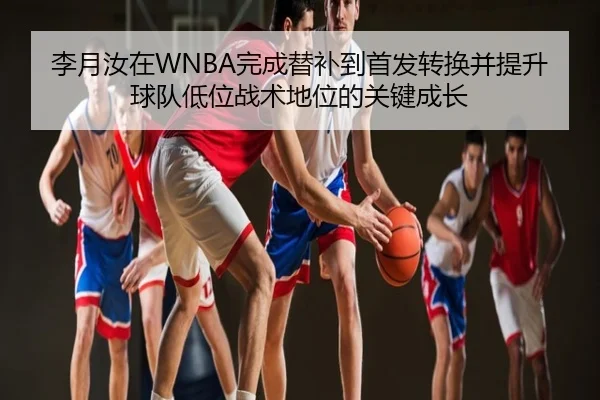 李月汝在WNBA完成替补到首发转换并提升球队低位战术地位的关键成长